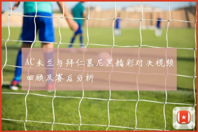 AC米兰与拜仁慕尼黑精彩对决视频回顾及赛后分析
