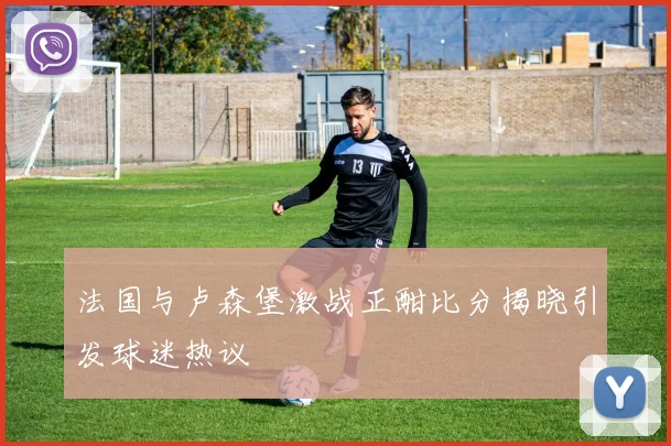 法国与卢森堡激战正酣比分揭晓引发球迷热议