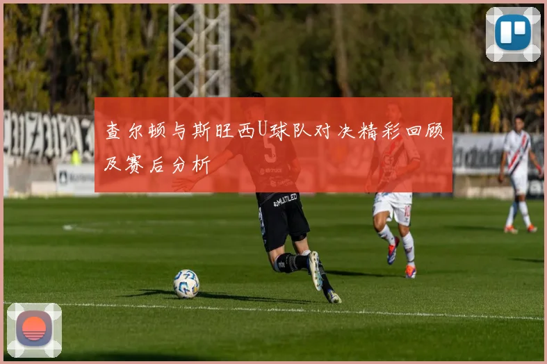 查尔顿与斯旺西U球队对决精彩回顾及赛后分析