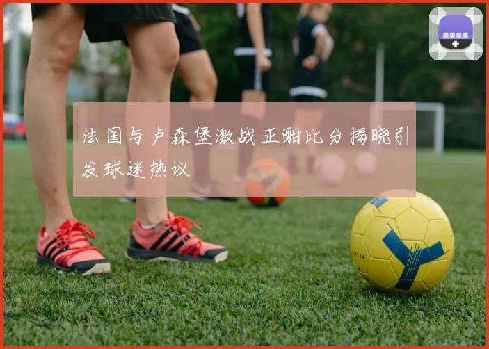 法国与卢森堡激战正酣比分揭晓引发球迷热议